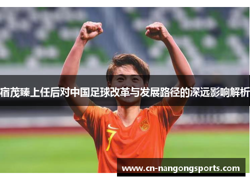 宿茂臻上任后对中国足球改革与发展路径的深远影响解析