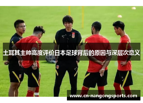 土耳其主帅高度评价日本足球背后的原因与深层次意义