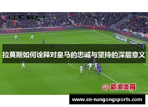 拉莫斯如何诠释对皇马的忠诚与坚持的深层意义
