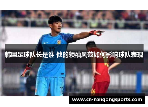 韩国足球队长是谁 他的领袖风范如何影响球队表现